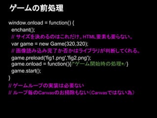 ゲームの前処理
window.onload = function() {
  enchant();
  // サイズを決めるのはこれだけ。HTML要素も要らない。
  var game = new Game(320,320);
  // 画像読み込み完了か否かはライブラリが判断してくれる。
  game.preload('fig1.png','fig2.png');
  game.onload = function(){/*ゲーム開始時の処理*/}
  game.start();
}
// ゲームループの実装は必要ない
// ループ毎のCanvasのお掃除もない（Canvasではない為）
 