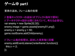 ゲーム中 part1
要素の追加、フレーム毎の処理

// 登場キャラクターの追加（オブジェクト指向で便利）
// アーキテクチャ設計は既にされていて、考える必要なし
var enemy = new Sprite(32,32);
enemy.image = game.assets['enemy01.png'];
enemy.x = enemy.y = 50;
game.rootScene.addChild(enemy);

// フレーム毎の処理は、追加した要素毎に記載
enemy.addEventListener('enterframe',function(){
  this.x -= 2;
});
 