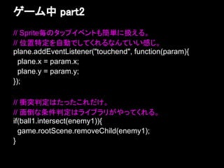 ゲーム中 part2
// Sprite毎のタップイベントも簡単に扱える。
// 位置特定を自動でしてくれるなんていい感じ。
plane.addEventListener("touchend", function(param){
  plane.x = param.x;
  plane.y = param.y;
});

// 衝突判定はたったこれだけ。
// 面倒な条件判定はライブラリがやってくれる。
if(ball1.intersect(enemy1)){
  game.rootScene.removeChild(enemy1);
}
 