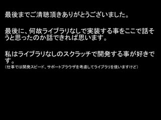 最後までご清聴頂きありがとうございました。

最後に、何故ライブラリなしで実装する事をここで話そ
うと思ったのか話できれば思います。

私はライブラリなしのスクラッチで開発する事が好きで
す。
（仕事では開発スピード、サポートブラウザを考慮してライブラリを使いますけど）
 