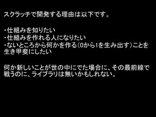 スクラッチで開発する理由は以下です。

・仕組みを知りたい
・仕組みを作れる人になりたい
・ないところから何かを作る（0から1を生み出す）ことを
生き甲斐にしたい

何か新しいことが世の中にでた場合に、その最前線で
戦うのに、ライブラリは無いかもしれない。
 