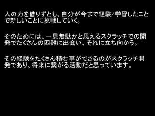 人の力を借りずとも、自分が今まで経験/学習したこと
で新しいことに挑戦していく。

そのためには、一見無駄かと思えるスクラッチでの開
発でたくさんの困難に出会い、それに立ち向かう。

その経験をたくさん積む事ができるのがスクラッチ開
発であり、将来に繋がる活動だと思っています。
 
