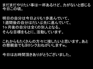 まだまだやりたい事は一杯あるけど、力がないと感じる
今日この頃。

明日の自分は今日よりも１歩進んでいて、
１週間後の自分はだいぶ先に進んでいて、
1ヶ月後の自分は全くの別人となる。
そんな目標をもとに、活動しています。

これからもたくさんの方々に接したいと思います。あと
の懇親会でもヨロシクおねがいしますw。

今日はお時間頂きありがとうございました。
 