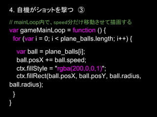 4. 自機がショットを撃つ　③
// mainLoop内で、speed分だけ移動させて描画する
var gameMainLoop = function () {
 for (var i = 0; i < plane_balls.length; ...