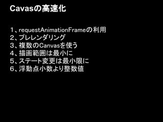 Cavasの高速化

１、requestAnimationFrameの利用
２、プレレンダリング
３、複数のCanvasを使う
４、描画範囲は最小に
５、ステート変更は最小限に
６、浮動点小数より整数値
 