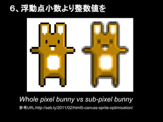 ６、浮動点小数より整数値を




 Whole pixel bunny vs sub-pixel bunny
 参考URL:http://seb.ly/2011/02/html5-canvas-sprite-optimisation/
 