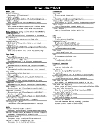 HTML Cheatsheet
page 1 of 2
Basic Tags
<html> </html>
Creates an HTML document
<head> </head>
Sets off the title & other info that isn't displayed
<body> </body>
Sets off the visible portion of the document
<title> </title>
Puts name of the document in the title bar; when
bookmarking pages, this is what isbookmarked
Body attributes (only used in email newsletters)
<body bgcolor=?>
Sets background color, using name or hex value
<body text=?>
Sets text color, using name or hex value
<body link=?>
Sets color of links, using name or hex value
<body vlink=?>
Sets color of visited links, using name or hex value
<body alink=?>
Sets color of active links (while mouse-clicking)
Text Tags
<pre> </pre>
Creates preformatted text
<h1> </h1> --> <h6> </h6>
Creates headlines -- H1=largest, H6=smallest
<b> </b>
Creates bold text (should use <strong> instead)
<i> </i>
Creates italicized text (should use <em> instead)
<tt> </tt>
Creates typewriter-style text
<code> </code>
Used to define source code, usually monospace
<cite> </cite>
Creates a citation, usually processed in italics
<address> </address>
Creates address section, usually processed in italics
<em> </em>
Emphasizes a word (usually processed in italics)
<strong> </strong>
Emphasizes a word (usually processed in bold)
<font size=?> </font>
Sets size of font - 1 to 7 (should use CSS instead)
<font color=?> </font>
Sets font color (should use CSS instead)
<font face=?> </font>
Defines the font used (should use CSS instead)
Links
<a href="URL">clickable text</a>
Creates a hyperlink to a Uniform Resource Locator
<a href="mailto:EMAIL_ADDRESS">clickable text</a>
Creates a hyperlink to an email address
<a name="NAME">
Creates a target location within a document
<a href="#NAME">clickable text</a>
Creates a link to that target location
Formatting
<p> </p>
Creates a new paragraph
<br>
AInserts a line break (carriage return)
<blockquote> </blockquote>
Puts content in a quote - indents text from both sides
<div> </div>
Used to format block content with CSS
<span> </span>
Used to format inline content with CSS
Lists
<ul> </ul>
Creates an unordered list
<ol start=?> </ol>
Creates an ordered list (start=xx,
where xx is a counting number)
<li> </li>
Encompasses each list item
<dl> </dl>
Creates a definition list
<dt>
Precedes eachdefintion term
<dd>
Precedes eachdefintion
Graphical elements
<hr>
Inserts a horizontal rule
<hr size=?>
Sets size (height) of horizontal rule
<hr width=?>
Sets width of rule (as a % or absolute pixel length)
<hr noshade>
Creates a horizontal rule without a shadow
<img src="URL" />
Adds image; it is a separate file located at the URL
<img src="URL" align=?>
Aligns image left/right/center/bottom/top/middle (use CSS)
<img src="URL" border=?>
Sets size of border surrounding image (use CSS)
<img src="URL" height=?>
Sets height of image, in pixels
<img src="URL" width=?>
Sets width of image, in pixels
<img src="URL" alt=?>
Sets the alternate text for browsers that can't
process images (required by the ADA)
 