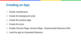 Creating an App
1. Create manifest.json
2. Create the background script
3. Create the window page

4. Create the icons
5. Enable Chrome Flags: chrome://flags - Experimental Extension APIs
6. Load the app as Unpacked Extension

 