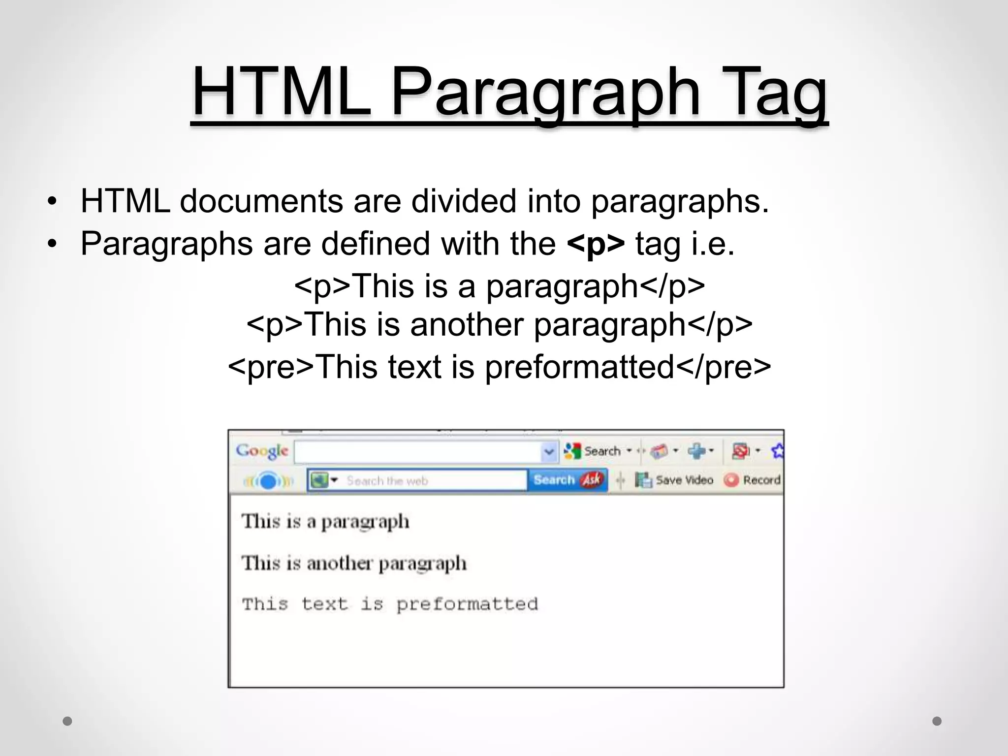 HTML Paragraph Tag
• HTML documents are divided into paragraphs.
• Paragraphs are defined with the <p> tag i.e.
<p>This is a paragraph</p>
<p>This is another paragraph</p>
<pre>This text is preformatted</pre>
 