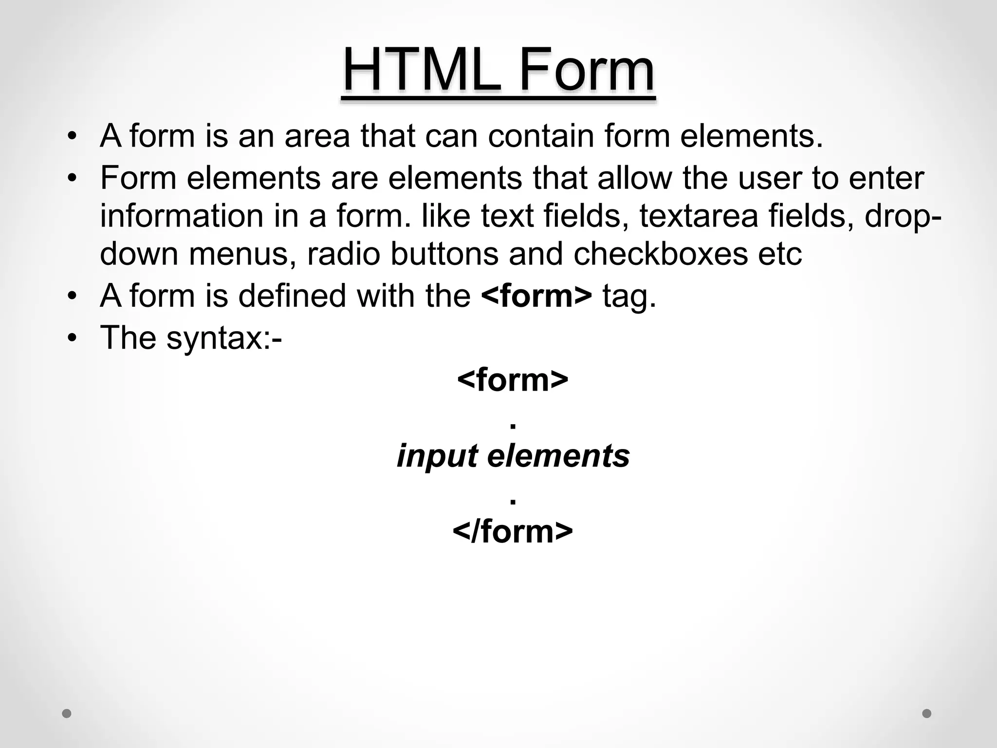 • A form is an area that can contain form elements.
• Form elements are elements that allow the user to enter
information in a form. like text fields, textarea fields, drop-
down menus, radio buttons and checkboxes etc
• A form is defined with the <form> tag.
• The syntax:-
<form>
.
input elements
.
</form>
HTML Form
 