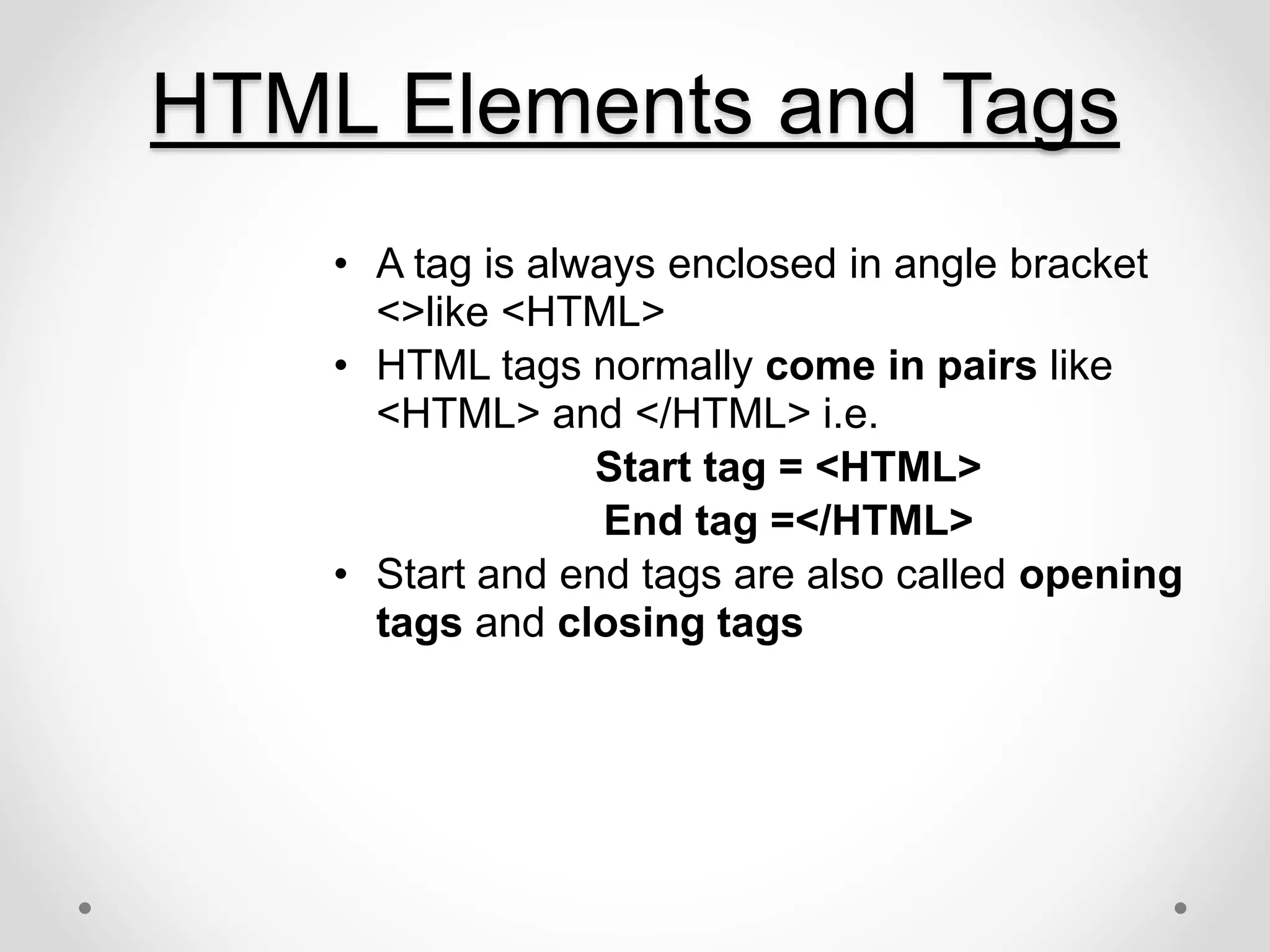 HTML Elements and Tags
• A tag is always enclosed in angle bracket
<>like <HTML>
• HTML tags normally come in pairs like
<HTML> and </HTML> i.e.
Start tag = <HTML>
End tag =</HTML>
• Start and end tags are also called opening
tags and closing tags
 