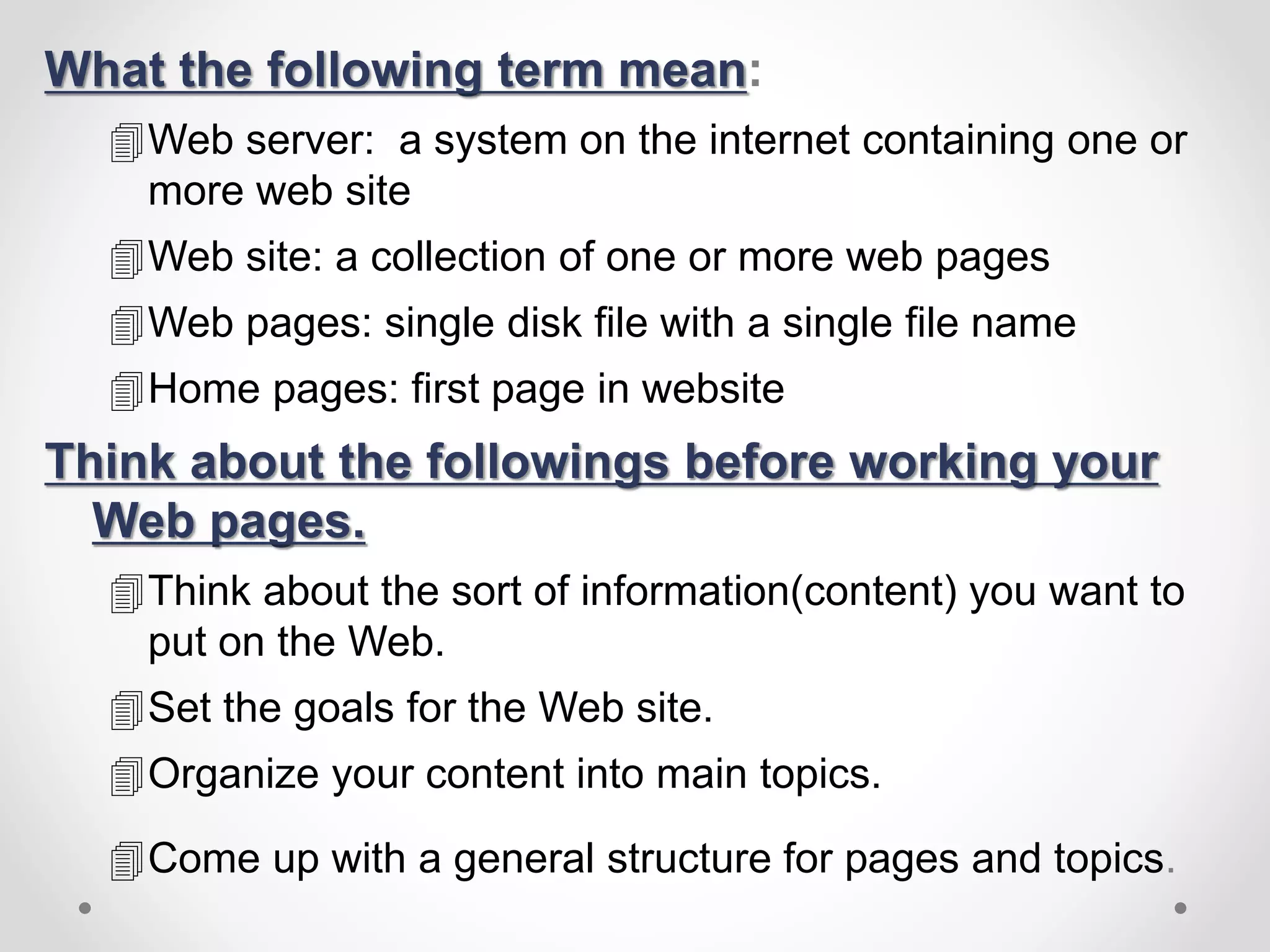 What the following term mean:
Web server: a system on the internet containing one or
more web site
Web site: a collection of one or more web pages
Web pages: single disk file with a single file name
Home pages: first page in website
Think about the followings before working your
Web pages.
Think about the sort of information(content) you want to
put on the Web.
Set the goals for the Web site.
Organize your content into main topics.
Come up with a general structure for pages and topics.
 