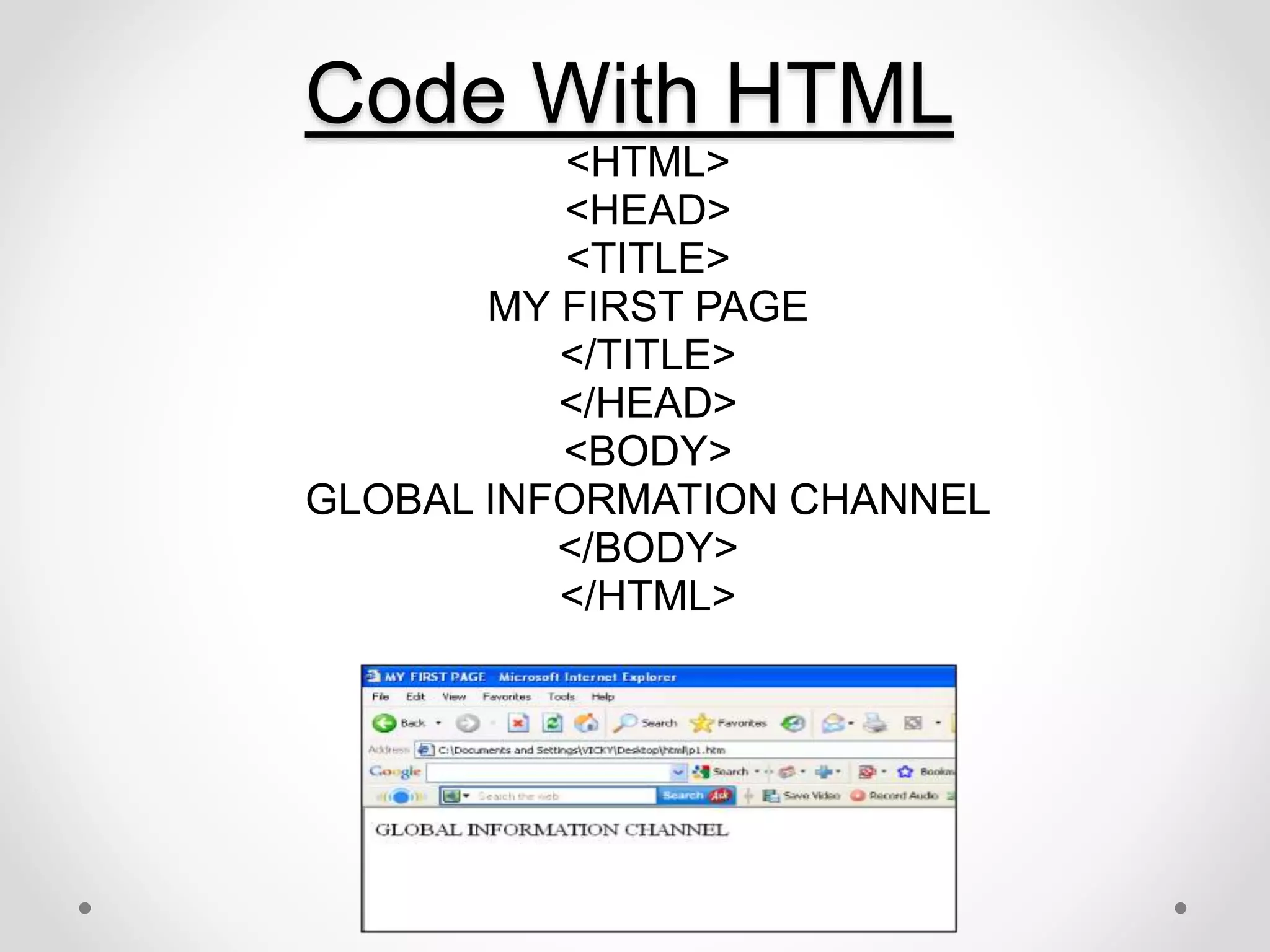 Code With HTML
<HTML>
<HEAD>
<TITLE>
MY FIRST PAGE
</TITLE>
</HEAD>
<BODY>
GLOBAL INFORMATION CHANNEL
</BODY>
</HTML>
 