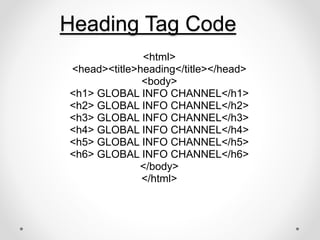 Heading Tag Code
<html>
<head><title>heading</title></head>
<body>
<h1> GLOBAL INFO CHANNEL</h1>
<h2> GLOBAL INFO CHANNEL</h2>
<h3> GLOBAL INFO CHANNEL</h3>
<h4> GLOBAL INFO CHANNEL</h4>
<h5> GLOBAL INFO CHANNEL</h5>
<h6> GLOBAL INFO CHANNEL</h6>
</body>
</html>
 
