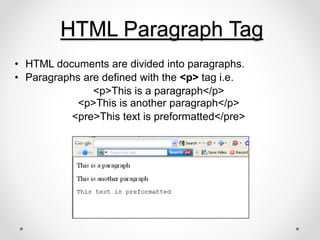 HTML Paragraph Tag
• HTML documents are divided into paragraphs.
• Paragraphs are defined with the <p> tag i.e.
<p>This is a paragraph</p>
<p>This is another paragraph</p>
<pre>This text is preformatted</pre>
 