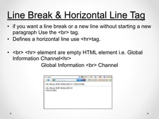 Line Break & Horizontal Line Tag
• if you want a line break or a new line without starting a new
paragraph Use the <br> tag.
• Defines a horizontal line use <hr>tag.
• <br> <hr> element are empty HTML element i.e. Global
Information Channel<hr>
Global Information <br> Channel
 
