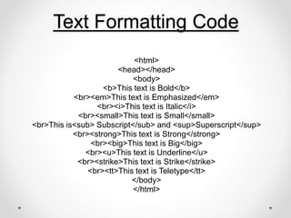 Text Formatting Code
<html>
<head></head>
<body>
<b>This text is Bold</b>
<br><em>This text is Emphasized</em>
<br><i>This text is Italic</i>
<br><small>This text is Small</small>
<br>This is<sub> Subscript</sub> and <sup>Superscript</sup>
<br><strong>This text is Strong</strong>
<br><big>This text is Big</big>
<br><u>This text is Underline</u>
<br><strike>This text is Strike</strike>
<br><tt>This text is Teletype</tt>
</body>
</html>
 