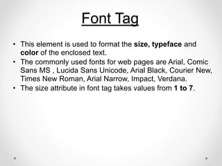 Font Tag
• This element is used to format the size, typeface and
color of the enclosed text.
• The commonly used fonts for web pages are Arial, Comic
Sans MS , Lucida Sans Unicode, Arial Black, Courier New,
Times New Roman, Arial Narrow, Impact, Verdana.
• The size attribute in font tag takes values from 1 to 7.
 