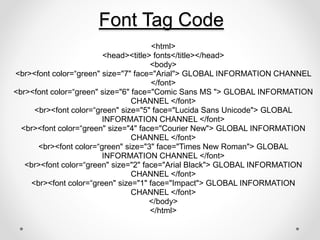 Font Tag Code
<html>
<head><title> fonts</title></head>
<body>
<br><font color=“green" size="7" face="Arial"> GLOBAL INFORMATION CHANNEL
</font>
<br><font color=“green" size="6" face="Comic Sans MS "> GLOBAL INFORMATION
CHANNEL </font>
<br><font color=“green" size="5" face="Lucida Sans Unicode"> GLOBAL
INFORMATION CHANNEL </font>
<br><font color=“green" size="4" face="Courier New"> GLOBAL INFORMATION
CHANNEL </font>
<br><font color=“green" size="3" face="Times New Roman"> GLOBAL
INFORMATION CHANNEL </font>
<br><font color=“green" size="2" face="Arial Black"> GLOBAL INFORMATION
CHANNEL </font>
<br><font color=“green" size="1" face="Impact"> GLOBAL INFORMATION
CHANNEL </font>
</body>
</html>
 