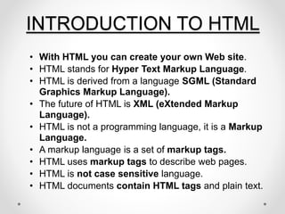 INTRODUCTION TO HTML
• With HTML you can create your own Web site.
• HTML stands for Hyper Text Markup Language.
• HTML is derived from a language SGML (Standard
Graphics Markup Language).
• The future of HTML is XML (eXtended Markup
Language).
• HTML is not a programming language, it is a Markup
Language.
• A markup language is a set of markup tags.
• HTML uses markup tags to describe web pages.
• HTML is not case sensitive language.
• HTML documents contain HTML tags and plain text.
 