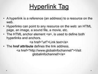 Hyperlink Tag
• A hyperlink is a reference (an address) to a resource on the
web.
• Hyperlinks can point to any resource on the web: an HTML
page, an image, a sound file, a movie, etc.
• The HTML anchor element <a>, is used to define both
hyperlinks and anchors.
<a href="url">Link text</a>
• The href attribute defines the link address.
<a href="http://www.globalinfochannel/">Visit
globalinfochannel!</a>
 