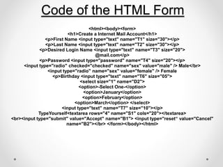 <html><body><form>
<h1>Create a Internet Mail Account</h1>
<p>First Name <input type="text" name="T1" size="30"></p>
<p>Last Name <input type="text" name="T2" size="30"></p>
<p>Desired Login Name <input type="text" name="T3" size="20">
@mail.com</p>
<p>Password <input type="password" name="T4" size="20"></p>
<input type="radio" checked="checked" name="sex" value="male" /> Male</br>
<input type="radio" name="sex" value="female" /> Female
<p>Birthday <input type="text" name="T6" size="05">
<select size="1" name="D2">
<option>-Select One-</option>
<option>January</option>
<option>February</option>
<option>March</option> </select>
<input type="text" name="T7" size="10"></p>
TypeYourself<textarea rows="4" name="S1" cols="20"></textarea>
<br><input type="submit" value="Accept" name="B1"> <input type="reset“ value="Cancel"
name="B2"></br> </form></body></html>
Code of the HTML Form
 