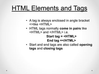 HTML Elements and Tags
• A tag is always enclosed in angle bracket
<>like <HTML>
• HTML tags normally come in pairs like
<HTML> and </HTML> i.e.
Start tag = <HTML>
End tag =</HTML>
• Start and end tags are also called opening
tags and closing tags
 