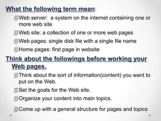 What the following term mean:
Web server: a system on the internet containing one or
more web site
Web site: a collection of one or more web pages
Web pages: single disk file with a single file name
Home pages: first page in website
Think about the followings before working your
Web pages.
Think about the sort of information(content) you want to
put on the Web.
Set the goals for the Web site.
Organize your content into main topics.
Come up with a general structure for pages and topics.
 