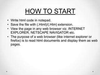 HOW TO START
• Write html code in notepad.
• Save the file with (.Html)/(.Htm) extension.
• View the page in any web browser viz. INTERNET
EXPLORER, NETSCAPE NAVIGATOR etc.
• The purpose of a web browser (like internet explorer or
firefox) is to read html documents and display them as web
pages.
 