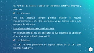 33
Las URL de los enlaces pueden ser: absolutas, relativas, internas y
externas.
URL Absolutas
Una URL absoluta siempre permite localizar el recurso
independientemente de dónde partamos, ya que incluye toda la ruta
completa de ubicación.
http://www.edicionesfares.com/Lab1.html
Un inconveniente de las URL absolutas es que si cambia de ubicación
el recurso, ya no se tendrá acceso a él.
URL Relativas
Las URL relativas prescinden de algunas partes de las URL para
hacerlas más breves.
 