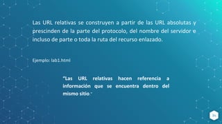 34
Las URL relativas se construyen a partir de las URL absolutas y
prescinden de la parte del protocolo, del nombre del servidor e
incluso de parte o toda la ruta del recurso enlazado.
Ejemplo: lab1.html
“Las URL relativas hacen referencia a
información que se encuentra dentro del
mismo sitio.”
 