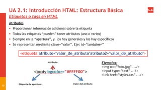 UA 2.1: Introducción HTML: Estructura Básica
Etiquetas o tags en HTML
Atributos
 Proporcionan información adicional sobre la etiqueta
 Todas las etiquetas “pueden” tener atributos (uno o varios)
 Siempre en la “apertura”, y los hay generales y los hay específicos
 Se representan mediante clave=”valor”. Eje: id=”container”
<etiqueta atributo="valor_de_atributo"atributo2="valor_de_atributo">
Ejemplos:
<img src=”foto.jpg” .../>
<input type=”text” .../>
<link href=”styles.css” .../>
10
 