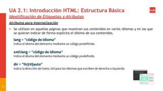 UA 2.1: Introducción HTML: Estructura Básica
Identificación de Etiquetas y Atributos
Atributos para Internalización
 Se utilizan en aquellas páginas que muestran sus contenidos en varios idiomas y en las que
se quieran indicar de forma explícita el idioma de sus contenidos.
13
 