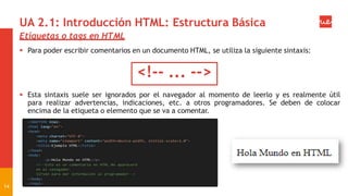 UA 2.1: Introducción HTML: Estructura Básica
Etiquetas o tags en HTML
 Para poder escribir comentarios en un documento HTML, se utiliza la siguiente sintaxis:
<!-- ... -->
 Esta sintaxis suele ser ignorados por el navegador al momento de leerlo y es realmente útil
para realizar advertencias, indicaciones, etc. a otros programadores. Se deben de colocar
encima de la etiqueta o elemento que se va a comentar.
14
 