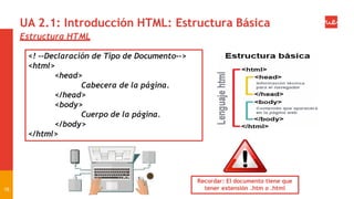 Recordar: El documento tiene que
tener extensión .htm o .html
UA 2.1: Introducción HTML: Estructura Básica
Estructura HTML
16
<! --Declaración de Tipo de Documento-->
<html>
<head>
Cabecera de la página.
</head>
<body>
Cuerpo de la página.
</body>
</html>
 