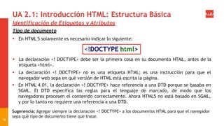 UA 2.1: Introducción HTML: Estructura Básica
18
Identificación de Etiquetas y Atributos
Tipo de documento
 En HTML 5 solamente es necesario indicar lo siguiente:
<!DOCTYPE html>
 La declaración <! DOCTYPE> debe ser la primera cosa en su documento HTML, antes de la
etiqueta <html>.
 La declaración <! DOCTYPE> no es una etiqueta HTML; es una instrucción para que el
navegador web sepa en qué versión de HTML está escrita la página.
 En HTML 4.01, la declaración <! DOCTYPE> hace referencia a una DTD porque se basaba en
SGML. El DTD especifica las reglas para el lenguaje de marcado, de modo que los
navegadores procesen el contenido correctamente. Ahora HTML5 no está basado en SGML,
y por lo tanto no requiere una referencia a una DTD.
Sugerencia: Agregar siempre la declaración <! DOCTYPE> a los documentos HTML para que el navegador
sepa qué tipo de documento tiene que tratar.
 