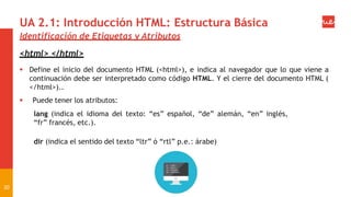 UA 2.1: Introducción HTML: Estructura Básica
Identificación de Etiquetas y Atributos
<html> </html>
 Define el inicio del documento HTML (<html>), e indica al navegador que lo que viene a
continuación debe ser interpretado como código HTML. Y el cierre del documento HTML (
</html>)..
 Puede tener los atributos:
lang (indica el idioma del texto: “es” español, “de” alemán, “en” inglés,
“fr” francés, etc.).
dir (indica el sentido del texto “ltr” ó “rtl” p.e.: árabe)
20
 