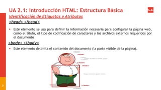 UA 2.1: Introducción HTML: Estructura Básica
21
Identificación de Etiquetas y Atributos
<head> </head>
 Este elemento se usa para definir la información necesaria para configurar la página web,
como el título, el tipo de codificación de caracteres y los archivos externos requeridos por
el documento
<body> </body>
 Este elemento delimita el contenido del documento (la parte visible de la página).
 