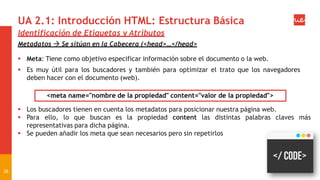 UA 2.1: Introducción HTML: Estructura Básica
Identificación de Etiquetas y Atributos
Metadatos  Se sitúan en la Cabecera (<head>…</head>
 Meta: Tiene como objetivo especificar información sobre el documento o la web.
 Es muy útil para los buscadores y también para optimizar el trato que los navegadores
deben hacer con el documento (web).
<meta name="nombre de la propiedad" content="valor de la propiedad">
 Los buscadores tienen en cuenta los metadatos para posicionar nuestra página web.
 Para ello, lo que buscan es la propiedad content las distintas palabras claves más
representativas para dicha página.
 Se pueden añadir los meta que sean necesarios pero sin repetirlos
26
 