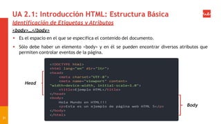 UA 2.1: Introducción HTML: Estructura Básica
Identificación de Etiquetas y Atributos
<body>…</body>
 Es el espacio en el que se especifica el contenido del documento.
 Sólo debe haber un elemento <body> y en él se pueden encontrar diversos atributos que
permiten controlar eventos de la página.
Head
31
Body
 