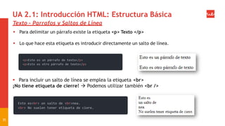 UA 2.1: Introducción HTML: Estructura Básica
Texto – Parrafos y Saltos de Línea
 Para delimitar un párrafo existe la etiqueta <p> Texto </p>
 Lo que hace esta etiqueta es introducir directamente un salto de línea.
 Para incluir un salto de línea se emplea la etiqueta <br>
¡No tiene etiqueta de cierre!  Podemos utilizar también <br />
35
 