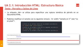 UA 2.1: Introducción HTML: Estructura Básica
Texto – Parrafos y Saltos de Línea
 La etiqueta <hr> se utiliza para especificar una ruptura temática de párrafo en un
documento HTML.
 Podemos modificar el tamaño con la siguiente sintaxis: <hr width=“tamaño en %” size=“xx
en pixel”>
36
 