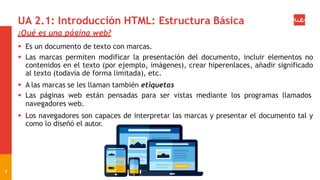 UA 2.1: Introducción HTML: Estructura Básica
¿Qué es una página web?
 Es un documento de texto con marcas.
 Las marcas permiten modificar la presentación del documento, incluir elementos no
contenidos en el texto (por ejemplo, imágenes), crear hiperenlaces, añadir significado
al texto (todavía de forma limitada), etc.
 A las marcas se les llaman también etiquetas
 Las páginas web están pensadas para ser vistas mediante los programas llamados
navegadores web.
 Los navegadores son capaces de interpretar las marcas y presentar el documento tal y
como lo diseñó el autor.
4
 