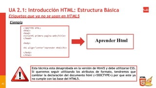 UA 2.1: Introducción HTML: Estructura Básica
Etiquetas que ya no se usan en HTML5
Ejemplo
Esta técnica esta desaprobada en la versión de Html5 y debe utilizarse CSS.
Si queremos seguir utilizando los atributos de formato, tendremos que
cambiar la declaración del documento html (<!DOCTYPE>) por que este ya
no cumple con las base del HTML5.
43
 