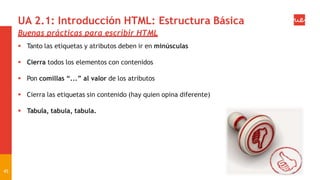UA 2.1: Introducción HTML: Estructura Básica
Buenas prácticas para escribir HTML
 Tanto las etiquetas y atributos deben ir en minúsculas
 Cierra todos los elementos con contenidos
 Pon comillas “...” al valor de los atributos
 Cierra las etiquetas sin contenido (hay quien opina diferente)
 Tabula, tabula, tabula.
45
 