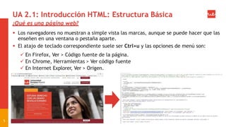 UA 2.1: Introducción HTML: Estructura Básica
¿Qué es una página web?
 Los navegadores no muestran a simple vista las marcas, aunque se puede hacer que las
enseñen en una ventana o pestaña aparte.
 El atajo de teclado correspondiente suele ser Ctrl+u y las opciones de menú son:
 En Firefox, Ver > Código fuente de la página.
 En Chrome, Herramientas > Ver código fuente
 En Internet Explorer, Ver > Origen.
5
 