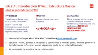 UA 2.1: Introducción HTML: Estructura Básica
¿Qué se entiende por HTML?
 Normas definidas por Word Wide Web Consortium (https://www.w3.org)
 Aglutinar textos, sonidos e imágenes y combinarlos a nuestro gusto. Además permite la
introducción de referencias a otras páginas por medio de los enlaces hipertexto.
 Es un estándar de visualización de la información
6
 