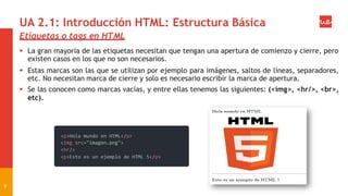 UA 2.1: Introducción HTML: Estructura Básica
Etiquetas o tags en HTML
 La gran mayoría de las etiquetas necesitan que tengan una apertura de comienzo y cierre, pero
existen casos en los que no son necesarios.
 Estas marcas son las que se utilizan por ejemplo para imágenes, saltos de líneas, separadores,
etc. No necesitan marca de cierre y solo es necesario escribir la marca de apertura.
 Se las conocen como marcas vacías, y entre ellas tenemos las siguientes: (<img>, <hr/>, <br>,
etc).
9
 