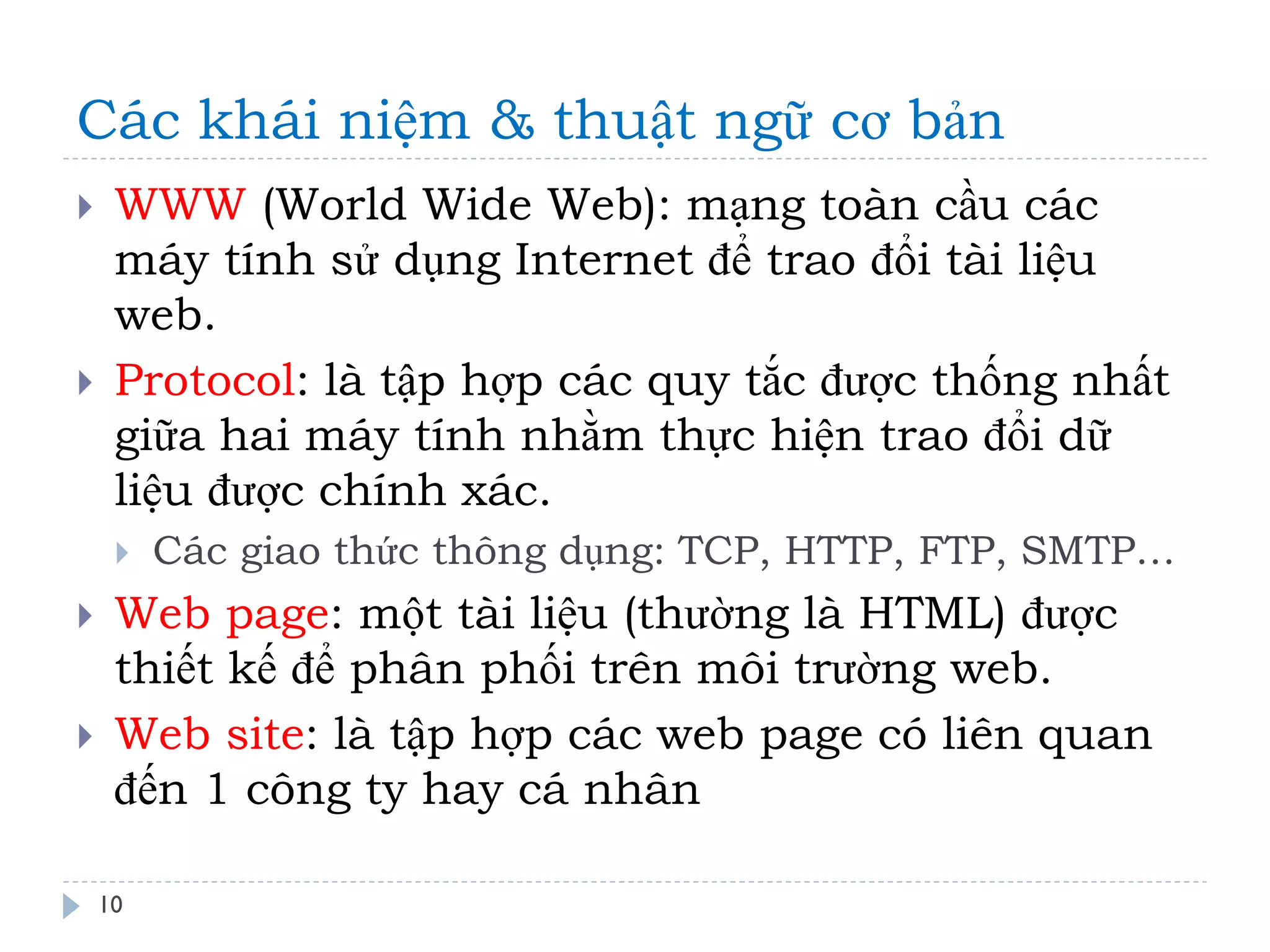 Các khái niệm & thuật ngữ cơ bản 
10 
WWW (World Wide Web): mạng toàn cầu các máy tính sử dụng Internet để trao đổi tài liệu web. 
Protocol: là tập hợp các quy tắc được thống nhất giữa hai máy tính nhằm thực hiện trao đổi dữ liệu được chính xác. 
Các giao thức thông dụng: TCP, HTTP, FTP, SMTP… 
Web page: một tài liệu (thường là HTML) được thiết kế để phân phối trên môi trường web. 
Web site: là tập hợp các web page có liên quan đến 1 công ty hay cá nhân  