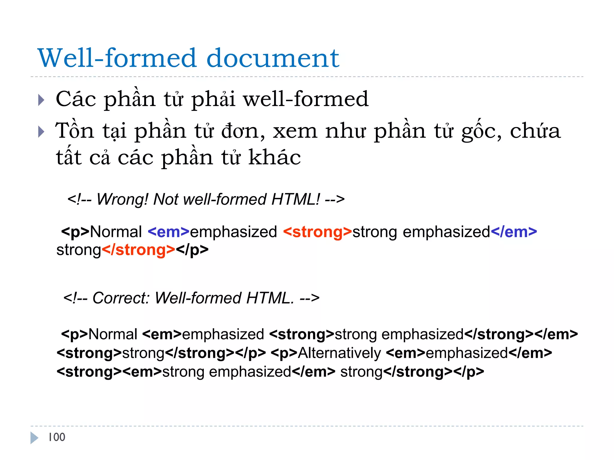Well-formed document 
100 
Các phần tử phải well-formed 
Tồn tại phần tử đơn, xem như phần tử gốc, chứa tất cả các phần tử khác 
<!-- Wrong! Not well-formed HTML! --> 
<p>Normal <em>emphasized <strong>strong emphasized</em> strong</strong></p> 
<!-- Correct: Well-formed HTML. --> 
<p>Normal <em>emphasized <strong>strong emphasized</strong></em> <strong>strong</strong></p> <p>Alternatively <em>emphasized</em> <strong><em>strong emphasized</em> strong</strong></p>  